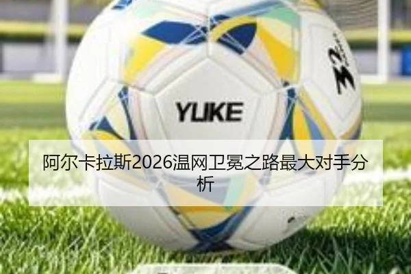 阿尔卡拉斯2026温网卫冕之路最大对手分析